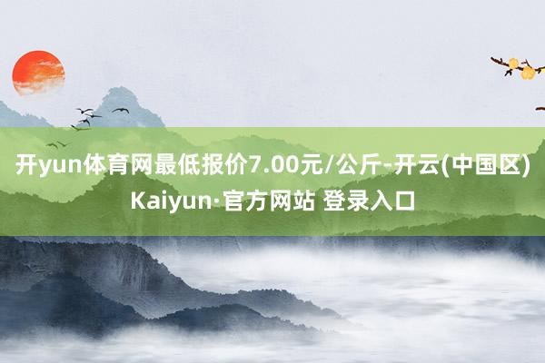 开yun体育网最低报价7.00元/公斤-开云(中国区)Kaiyun·官方网站 登录入口
