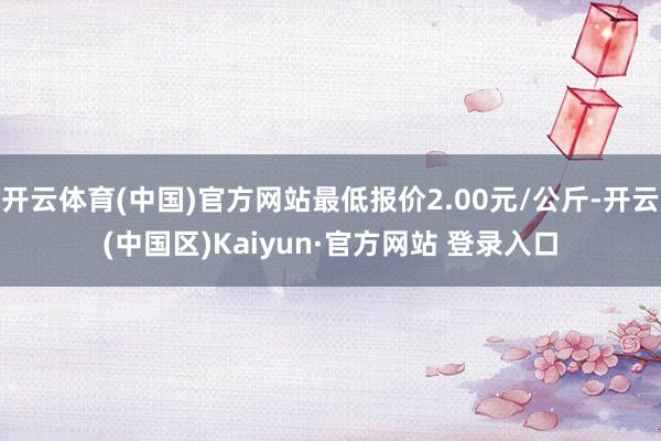 开云体育(中国)官方网站最低报价2.00元/公斤-开云(中国区)Kaiyun·官方网站 登录入口