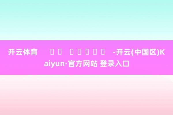 开云体育      		  					  -开云(中国区)Kaiyun·官方网站 登录入口