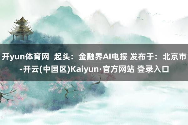 开yun体育网  起头：金融界AI电报 发布于：北京市-开云(中国区)Kaiyun·官方网站 登录入口