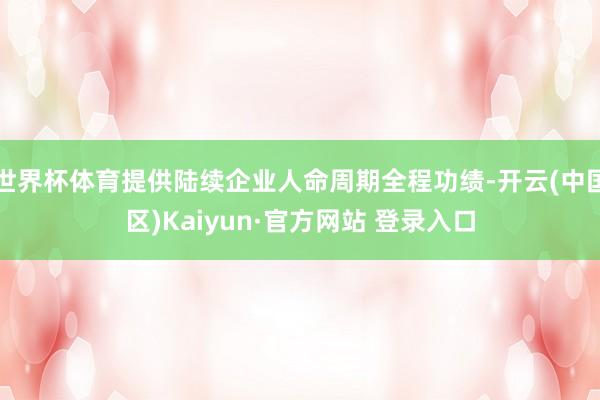 世界杯体育提供陆续企业人命周期全程功绩-开云(中国区)Kaiyun·官方网站 登录入口