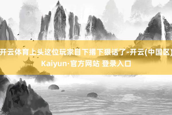 开云体育上头这位玩家目下撂下狠话了-开云(中国区)Kaiyun·官方网站 登录入口