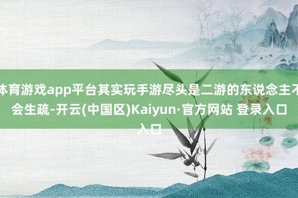 体育游戏app平台其实玩手游尽头是二游的东说念主不会生疏-开云(中国区)Kaiyun·官方网站 登录入口