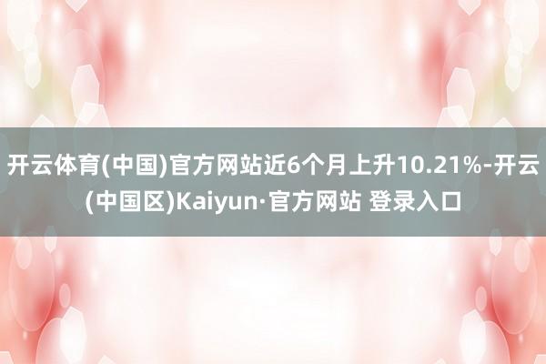 开云体育(中国)官方网站近6个月上升10.21%-开云(中国区)Kaiyun·官方网站 登录入口
