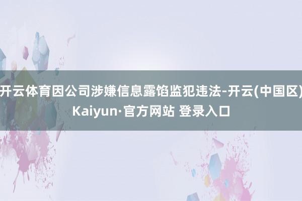 开云体育因公司涉嫌信息露馅监犯违法-开云(中国区)Kaiyun·官方网站 登录入口