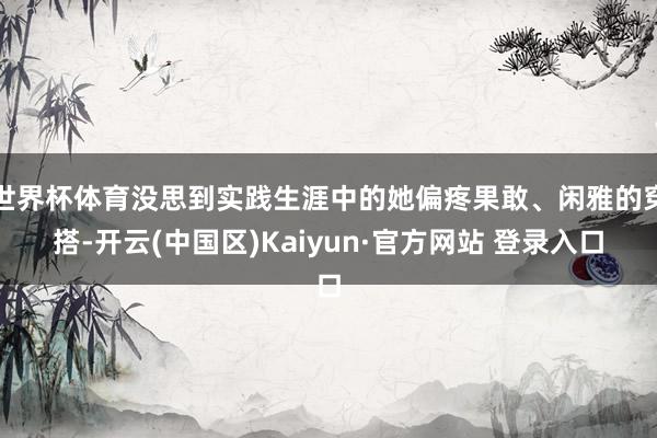 世界杯体育没思到实践生涯中的她偏疼果敢、闲雅的穿搭-开云(中国区)Kaiyun·官方网站 登录入口