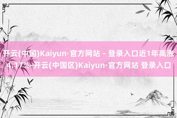开云(中国)Kaiyun·官方网站 - 登录入口近1年高涨4.17%-开云(中国区)Kaiyun·官方网站 登录入口