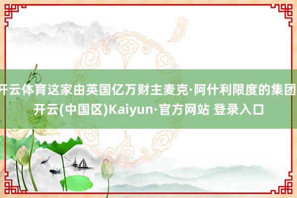 开云体育这家由英国亿万财主麦克·阿什利限度的集团-开云(中国区)Kaiyun·官方网站 登录入口