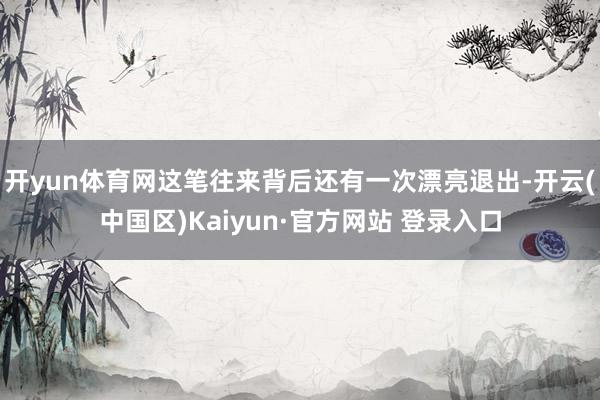 开yun体育网这笔往来背后还有一次漂亮退出-开云(中国区)Kaiyun·官方网站 登录入口