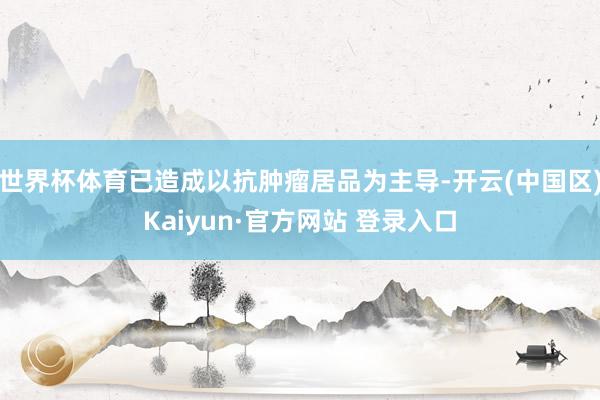 世界杯体育已造成以抗肿瘤居品为主导-开云(中国区)Kaiyun·官方网站 登录入口