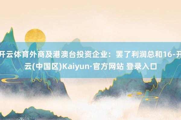 开云体育外商及港澳台投资企业:罢了利润总和16-开云(中国区)Kaiyun·官方网站 登录入口