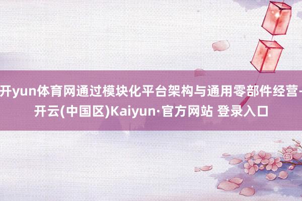 开yun体育网通过模块化平台架构与通用零部件经营-开云(中国区)Kaiyun·官方网站 登录入口