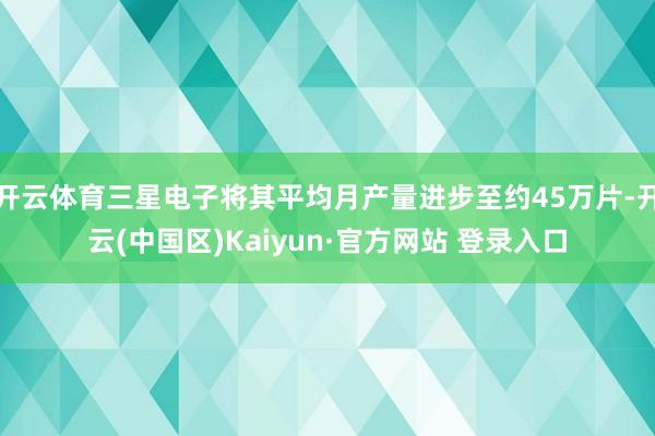 开云体育三星电子将其平均月产量进步至约45万片-开云(中国区)Kaiyun·官方网站 登录入口