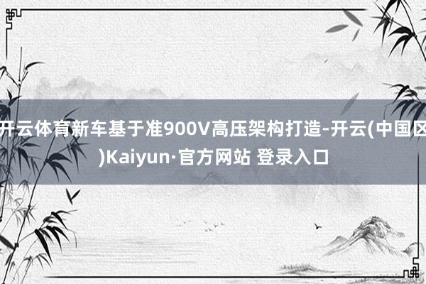 开云体育新车基于准900V高压架构打造-开云(中国区)Kaiyun·官方网站 登录入口
