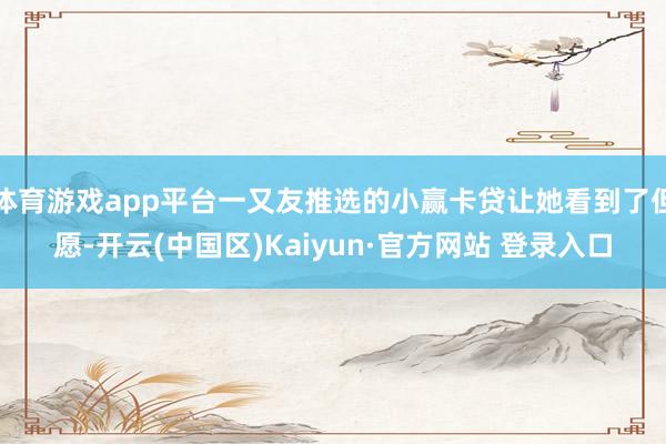 体育游戏app平台一又友推选的小赢卡贷让她看到了但愿-开云(中国区)Kaiyun·官方网站 登录入口