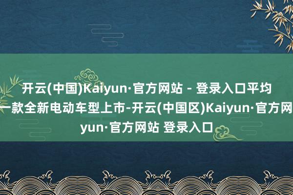 开云(中国)Kaiyun·官方网站 - 登录入口平均每两周就有一款全新电动车型上市-开云(中国区)Kaiyun·官方网站 登录入口