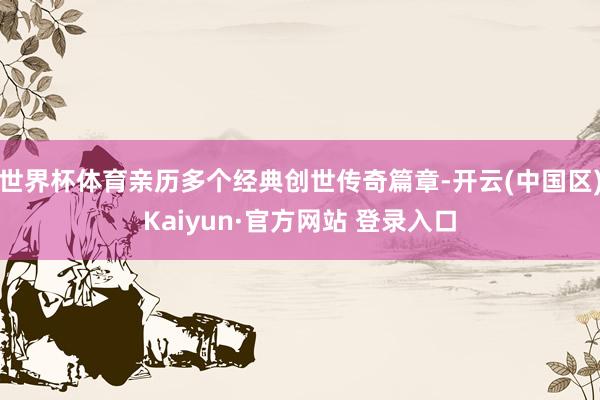 世界杯体育亲历多个经典创世传奇篇章-开云(中国区)Kaiyun·官方网站 登录入口