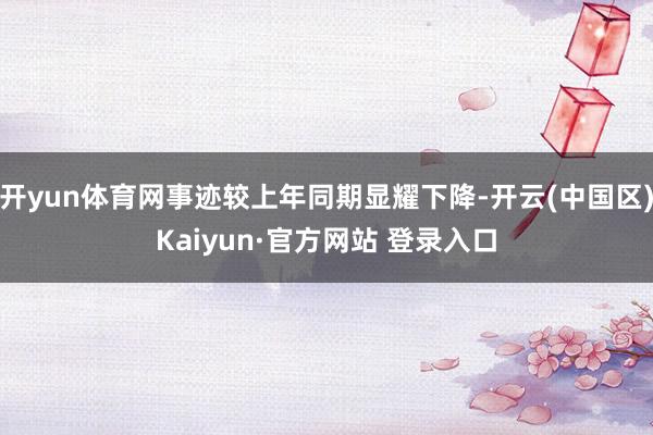 开yun体育网事迹较上年同期显耀下降-开云(中国区)Kaiyun·官方网站 登录入口