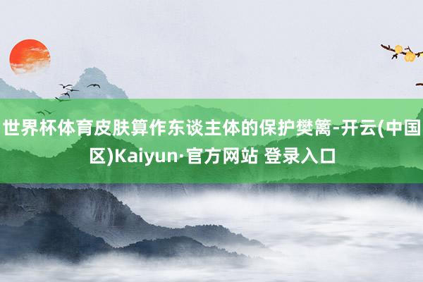世界杯体育 皮肤算作东谈主体的保护樊篱-开云(中国区)Kaiyun·官方网站 登录入口