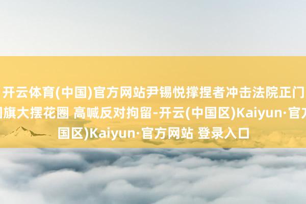 开云体育(中国)官方网站尹锡悦撑捏者冲击法院正门：举韩好意思国旗大摆花圈 高喊反对拘留-开云(中国区)Kaiyun·官方网站 登录入口