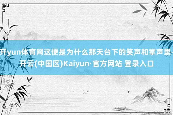 开yun体育网这便是为什么那天台下的笑声和掌声里-开云(中国区)Kaiyun·官方网站 登录入口