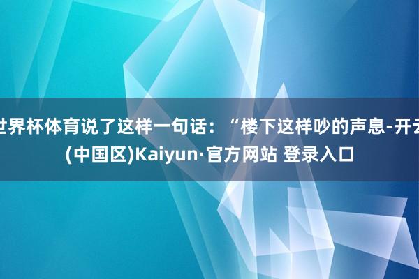 世界杯体育说了这样一句话：“楼下这样吵的声息-开云(中国区)Kaiyun·官方网站 登录入口