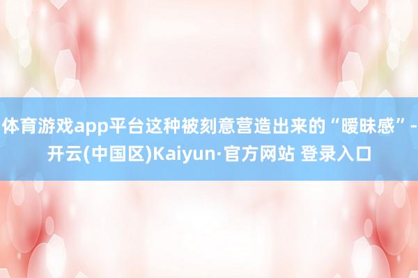 体育游戏app平台这种被刻意营造出来的“暧昧感”-开云(中国区)Kaiyun·官方网站 登录入口