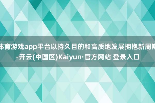 体育游戏app平台以持久目的和高质地发展拥抱新周期-开云(中国区)Kaiyun·官方网站 登录入口