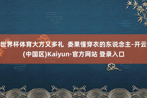 世界杯体育大方又多礼 委果懂穿衣的东说念主-开云(中国区)Kaiyun·官方网站 登录入口