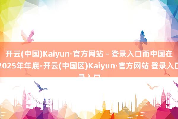 开云(中国)Kaiyun·官方网站 - 登录入口而中国在2025年年底-开云(中国区)Kaiyun·官方网站 登录入口