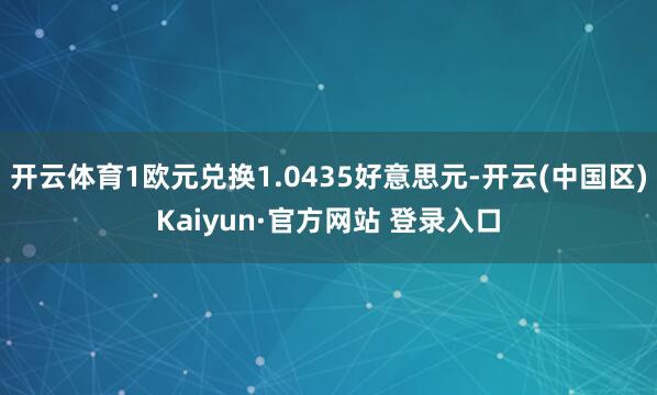 开云体育1欧元兑换1.0435好意思元-开云(中国区)Kai