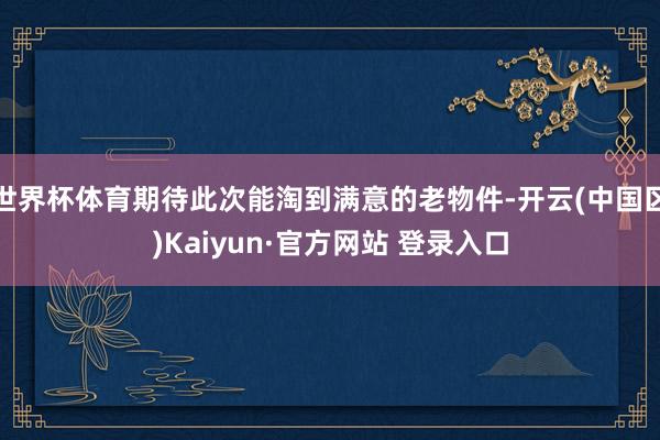 世界杯体育期待此次能淘到满意的老物件-开云(中国区)Kaiyun·官方网站 登录入口