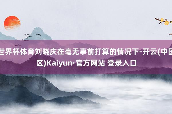 世界杯体育刘晓庆在毫无事前打算的情况下-开云(中国区)Kai