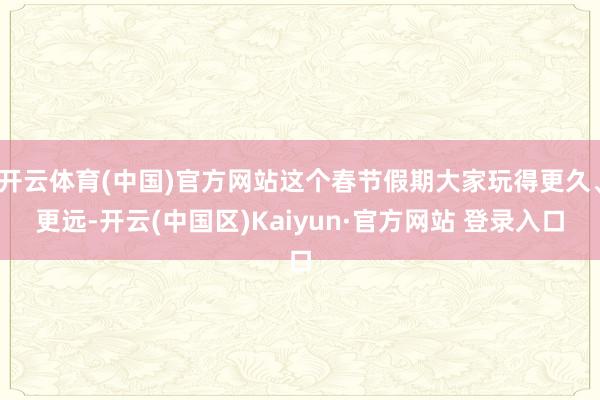 开云体育(中国)官方网站这个春节假期大家玩得更久、更远-开云(中国区)Kaiyun·官方网站 登录入口
