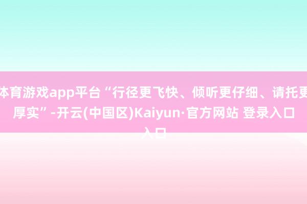 体育游戏app平台“行径更飞快、倾听更仔细、请托更厚实”-开云(中国区)Kaiyun·官方网站 登录入口