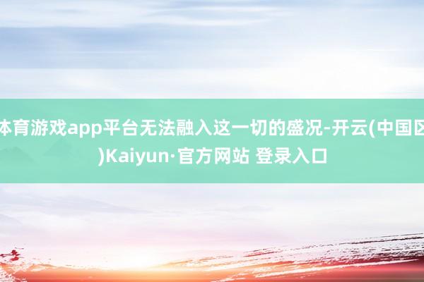 体育游戏app平台无法融入这一切的盛况-开云(中国区)Kai