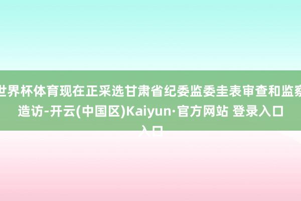 世界杯体育现在正采选甘肃省纪委监委圭表审查和监察造访-开云(