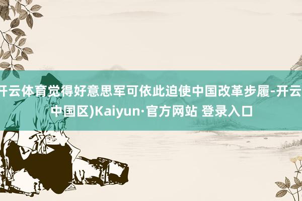开云体育觉得好意思军可依此迫使中国改革步履-开云(中国区)Kaiyun·官方网站 登录入口