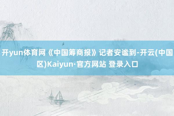 开yun体育网 《中国筹商报》记者安谧到-开云(中国区)Kaiyun·官方网站 登录入口