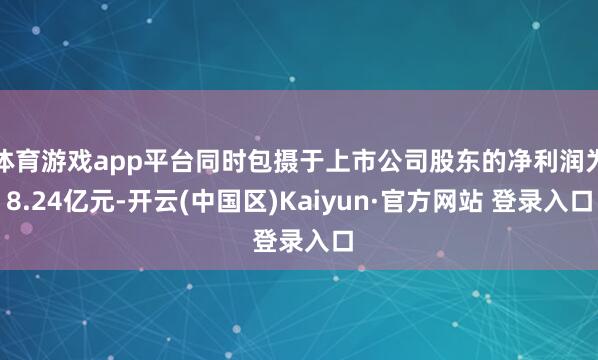 体育游戏app平台同时包摄于上市公司股东的净利润为8.24亿
