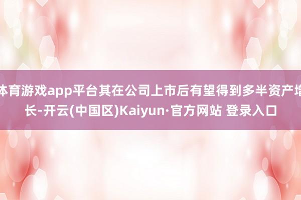 体育游戏app平台其在公司上市后有望得到多半资产增长-开云(