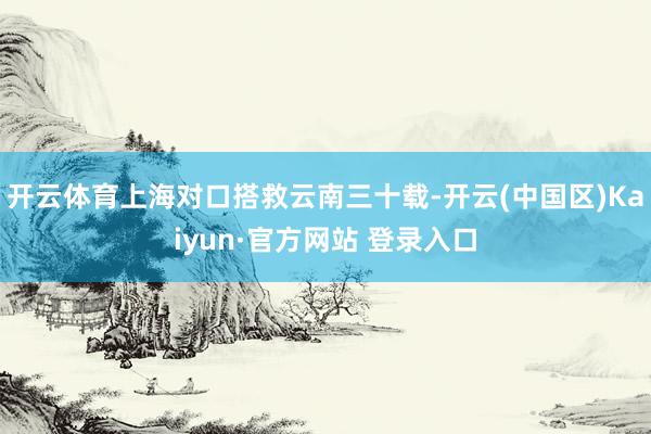 开云体育上海对口搭救云南三十载-开云(中国区)Kaiyun·