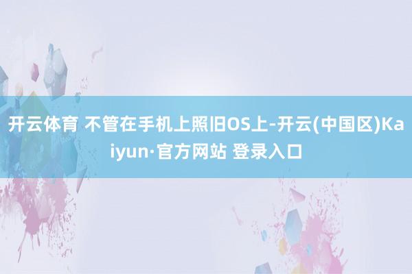 开云体育 不管在手机上照旧OS上-开云(中国区)Kaiyun