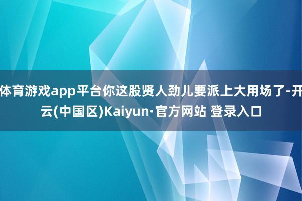 体育游戏app平台你这股贤人劲儿要派上大用场了-开云(中国区