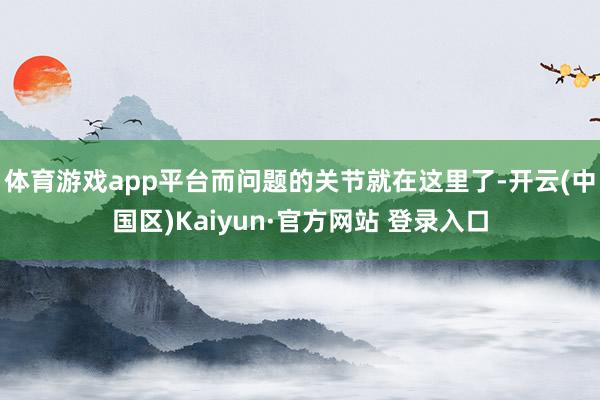 体育游戏app平台而问题的关节就在这里了-开云(中国区)Ka