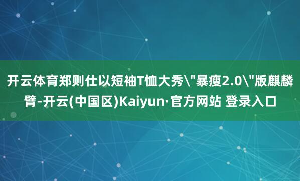 开云体育郑则仕以短袖T恤大秀＂暴瘦2.0＂版麒麟臂-开云(中