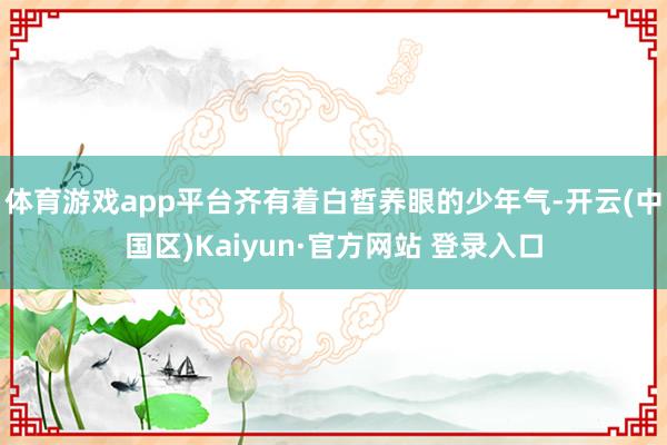 体育游戏app平台齐有着白皙养眼的少年气-开云(中国区)Ka