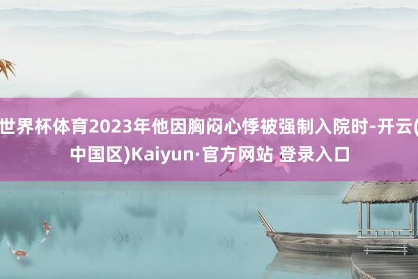 世界杯体育2023年他因胸闷心悸被强制入院时-开云(中国区)