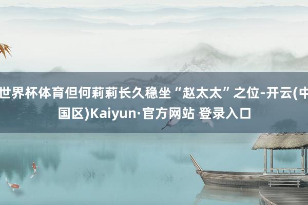 世界杯体育但何莉莉长久稳坐“赵太太”之位-开云(中国区)Ka