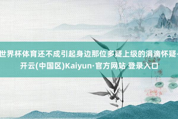 世界杯体育还不成引起身边那位多疑上级的涓滴怀疑-开云(中国区